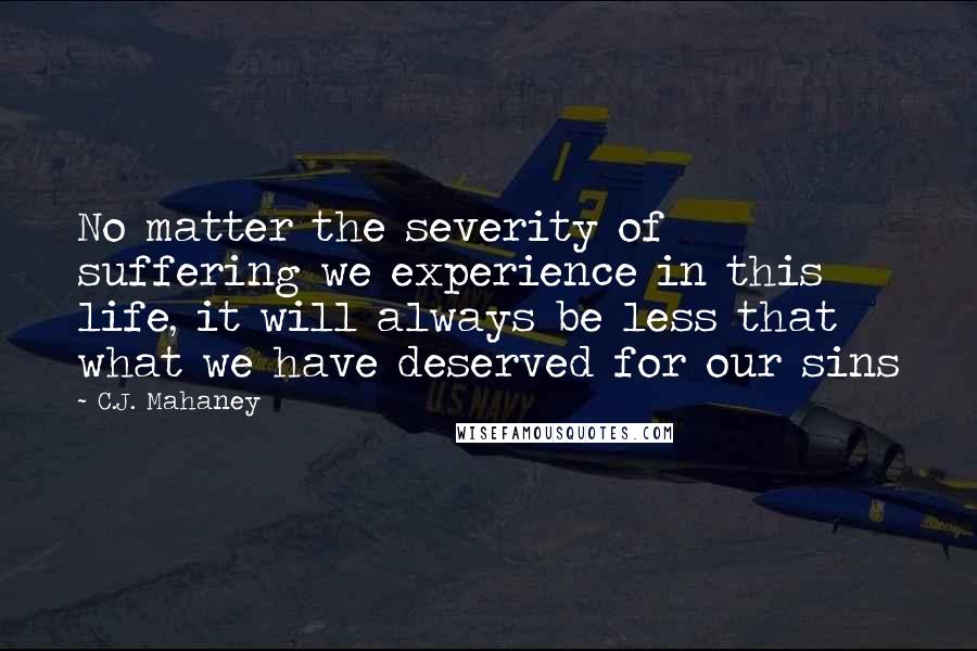 C.J. Mahaney Quotes: No matter the severity of suffering we experience in this life, it will always be less that what we have deserved for our sins