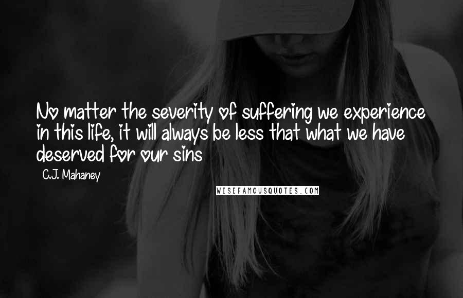 C.J. Mahaney Quotes: No matter the severity of suffering we experience in this life, it will always be less that what we have deserved for our sins