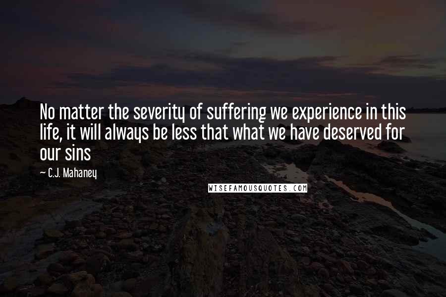 C.J. Mahaney Quotes: No matter the severity of suffering we experience in this life, it will always be less that what we have deserved for our sins