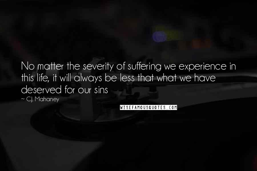 C.J. Mahaney Quotes: No matter the severity of suffering we experience in this life, it will always be less that what we have deserved for our sins