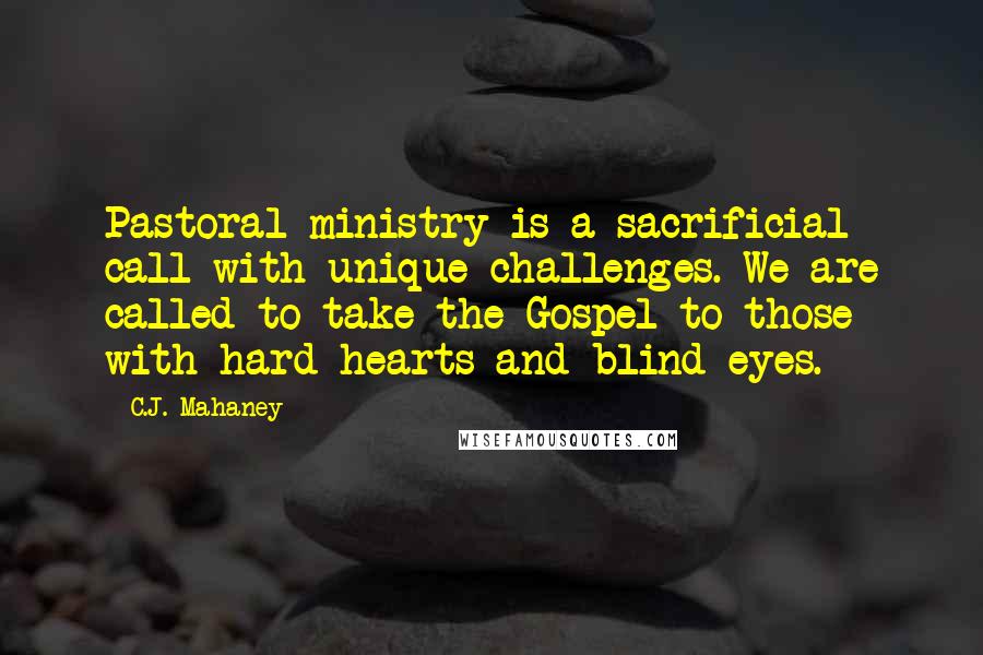 C.J. Mahaney Quotes: Pastoral ministry is a sacrificial call with unique challenges. We are called to take the Gospel to those with hard hearts and blind eyes.