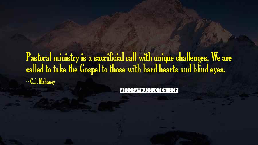 C.J. Mahaney Quotes: Pastoral ministry is a sacrificial call with unique challenges. We are called to take the Gospel to those with hard hearts and blind eyes.