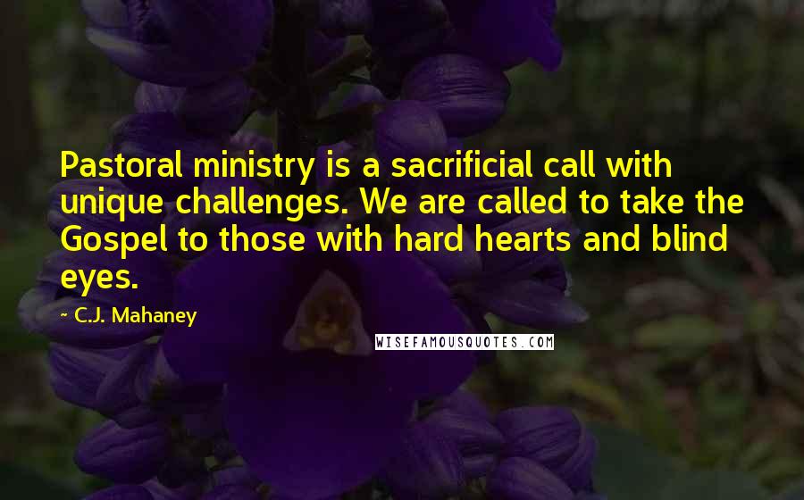 C.J. Mahaney Quotes: Pastoral ministry is a sacrificial call with unique challenges. We are called to take the Gospel to those with hard hearts and blind eyes.