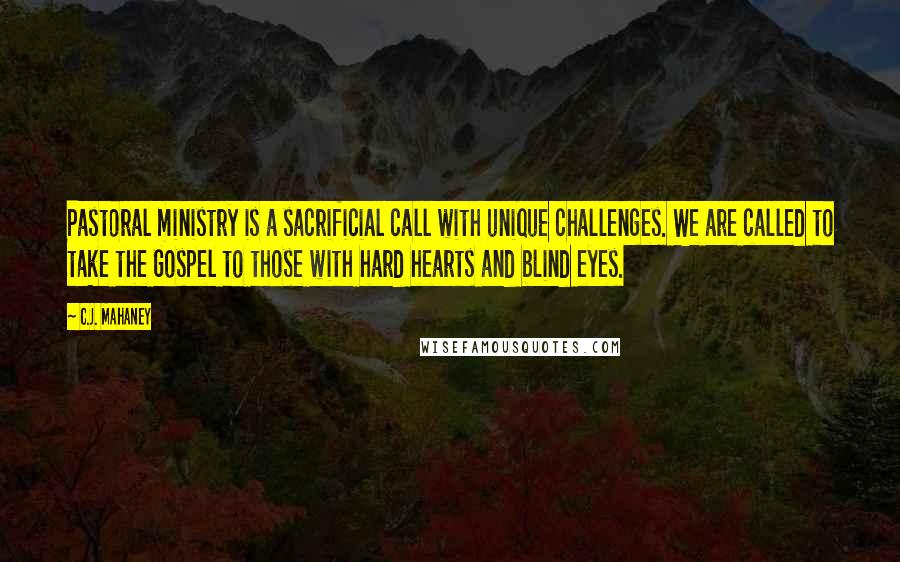 C.J. Mahaney Quotes: Pastoral ministry is a sacrificial call with unique challenges. We are called to take the Gospel to those with hard hearts and blind eyes.