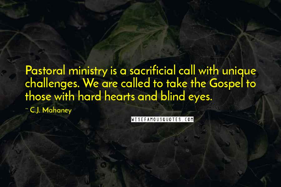 C.J. Mahaney Quotes: Pastoral ministry is a sacrificial call with unique challenges. We are called to take the Gospel to those with hard hearts and blind eyes.