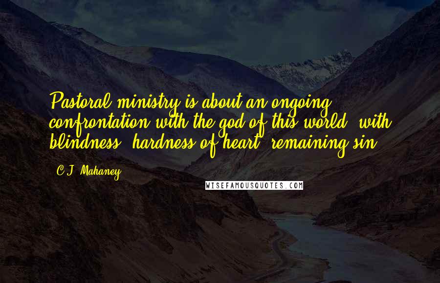 C.J. Mahaney Quotes: Pastoral ministry is about an ongoing confrontation with the god of this world, with blindness, hardness of heart, remaining sin.