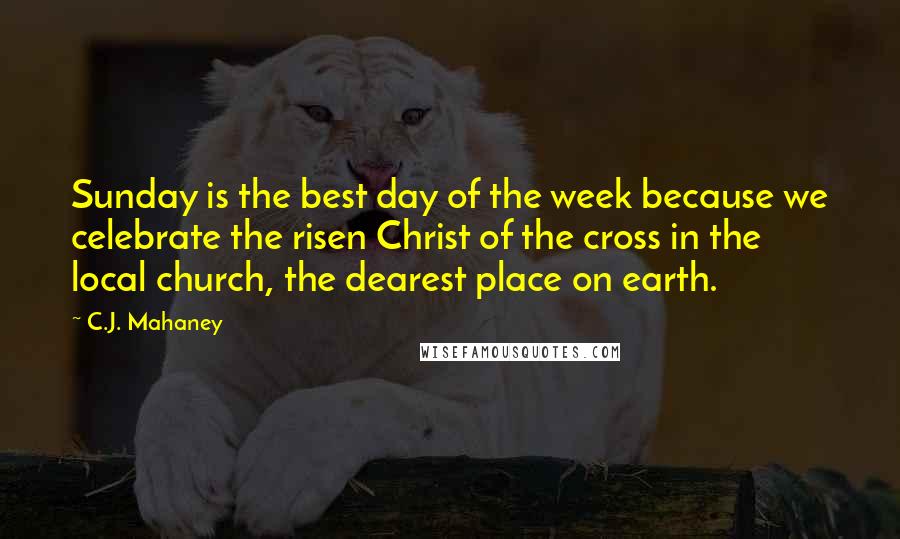 C.J. Mahaney Quotes: Sunday is the best day of the week because we celebrate the risen Christ of the cross in the local church, the dearest place on earth.