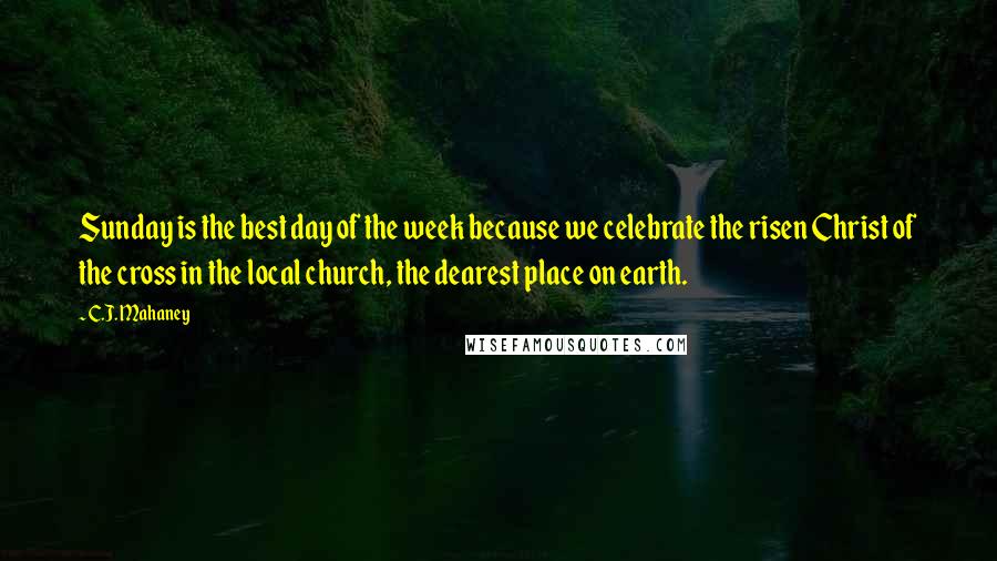 C.J. Mahaney Quotes: Sunday is the best day of the week because we celebrate the risen Christ of the cross in the local church, the dearest place on earth.