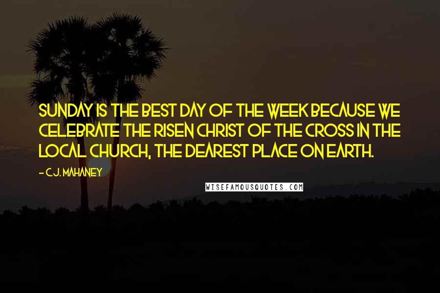 C.J. Mahaney Quotes: Sunday is the best day of the week because we celebrate the risen Christ of the cross in the local church, the dearest place on earth.