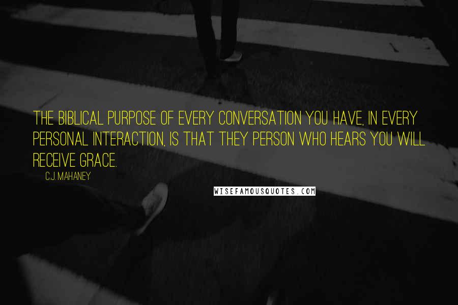 C.J. Mahaney Quotes: The biblical purpose of every conversation you have, in every personal interaction, is that they person who hears you will receive grace.