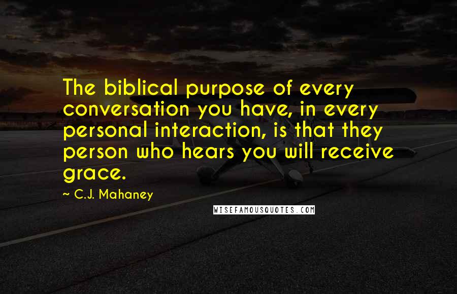 C.J. Mahaney Quotes: The biblical purpose of every conversation you have, in every personal interaction, is that they person who hears you will receive grace.