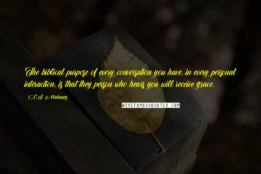 C.J. Mahaney Quotes: The biblical purpose of every conversation you have, in every personal interaction, is that they person who hears you will receive grace.