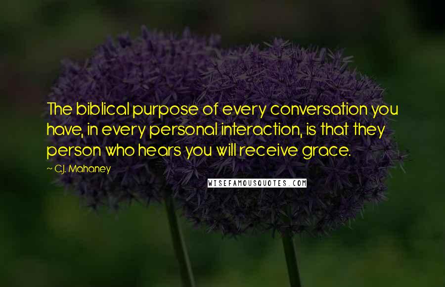 C.J. Mahaney Quotes: The biblical purpose of every conversation you have, in every personal interaction, is that they person who hears you will receive grace.