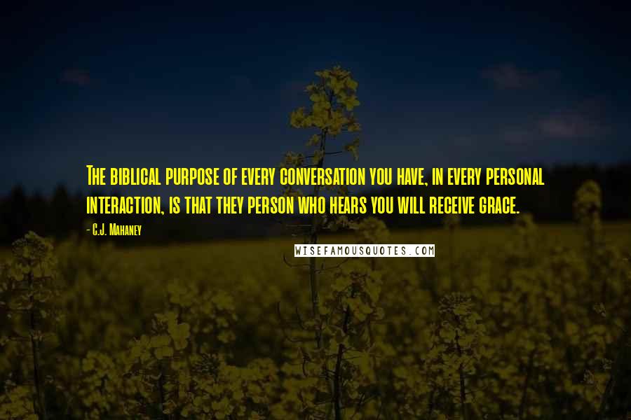 C.J. Mahaney Quotes: The biblical purpose of every conversation you have, in every personal interaction, is that they person who hears you will receive grace.