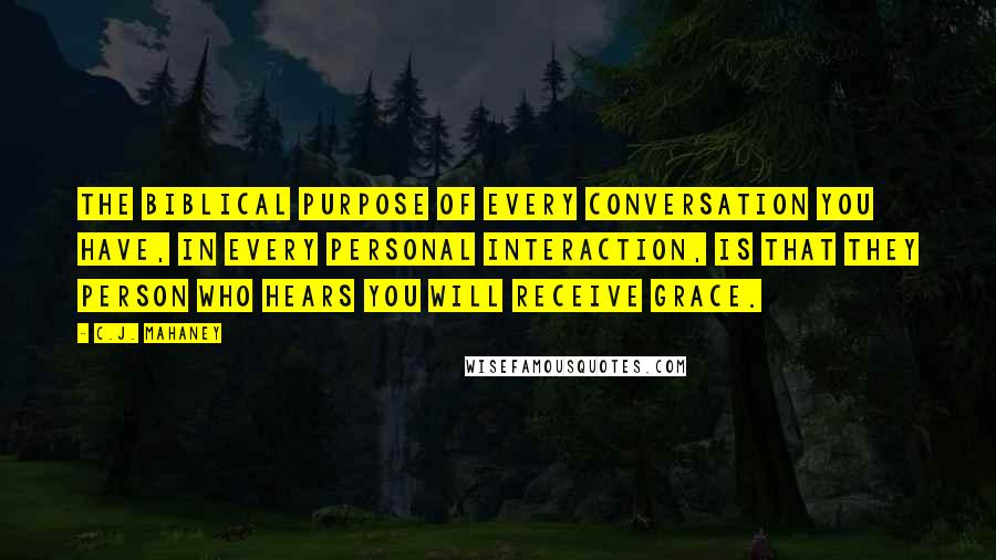 C.J. Mahaney Quotes: The biblical purpose of every conversation you have, in every personal interaction, is that they person who hears you will receive grace.