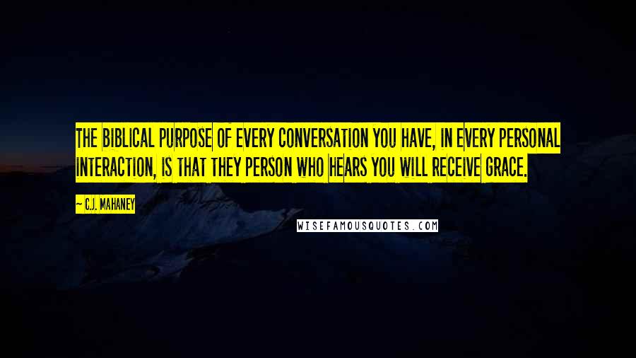 C.J. Mahaney Quotes: The biblical purpose of every conversation you have, in every personal interaction, is that they person who hears you will receive grace.