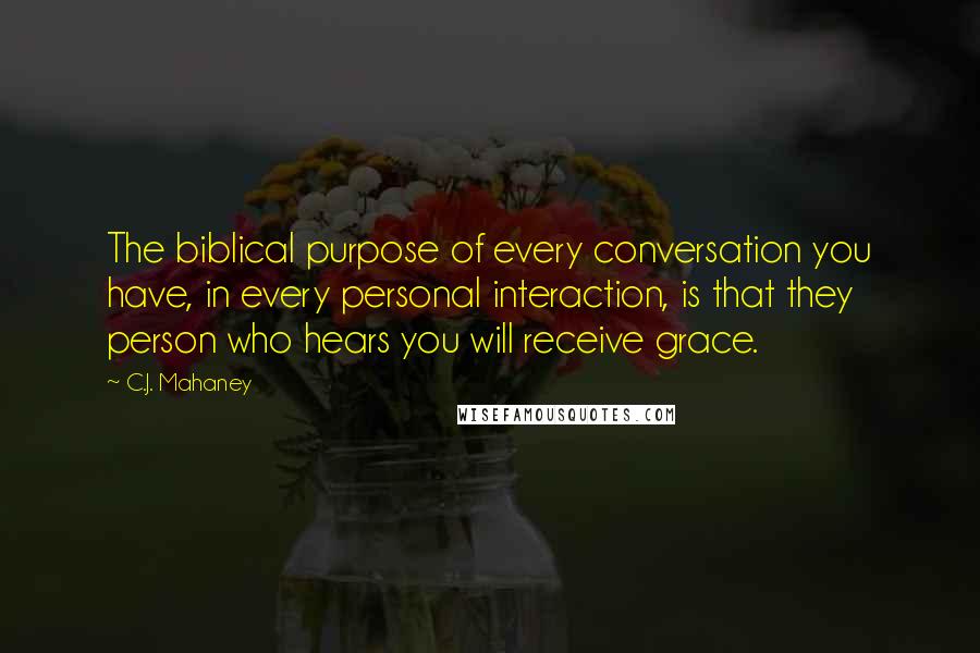 C.J. Mahaney Quotes: The biblical purpose of every conversation you have, in every personal interaction, is that they person who hears you will receive grace.