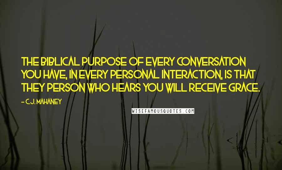C.J. Mahaney Quotes: The biblical purpose of every conversation you have, in every personal interaction, is that they person who hears you will receive grace.