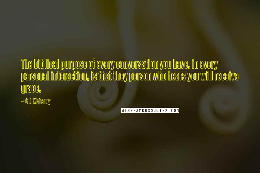 C.J. Mahaney Quotes: The biblical purpose of every conversation you have, in every personal interaction, is that they person who hears you will receive grace.