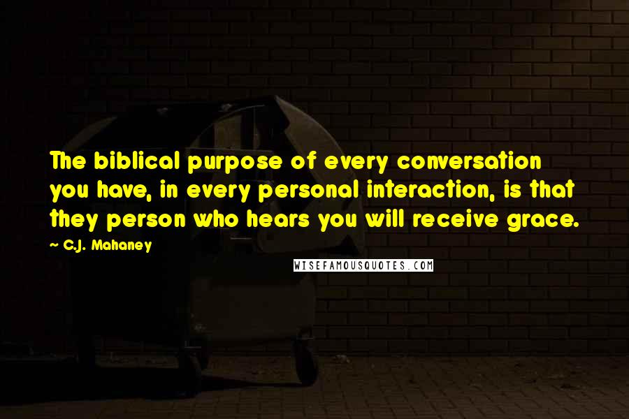 C.J. Mahaney Quotes: The biblical purpose of every conversation you have, in every personal interaction, is that they person who hears you will receive grace.