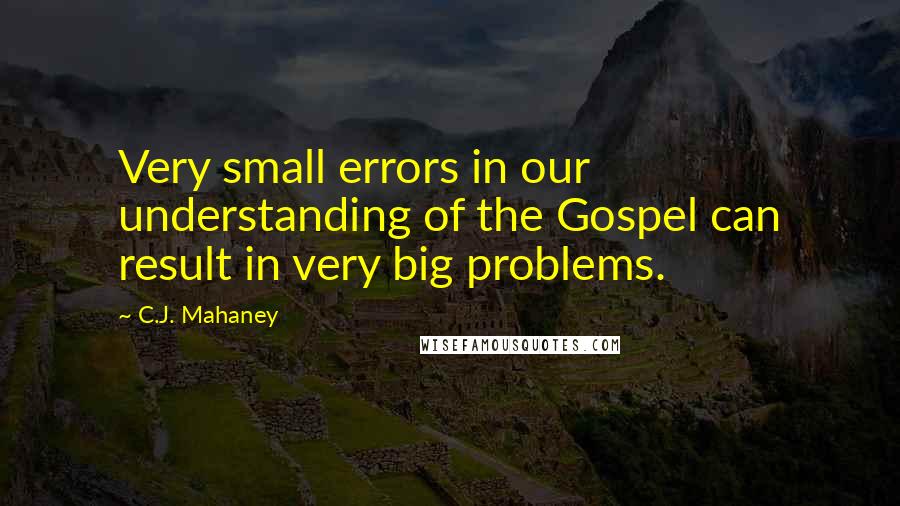 C.J. Mahaney Quotes: Very small errors in our understanding of the Gospel can result in very big problems.