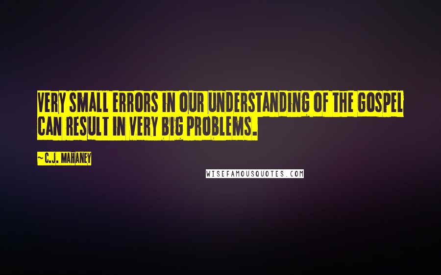 C.J. Mahaney Quotes: Very small errors in our understanding of the Gospel can result in very big problems.