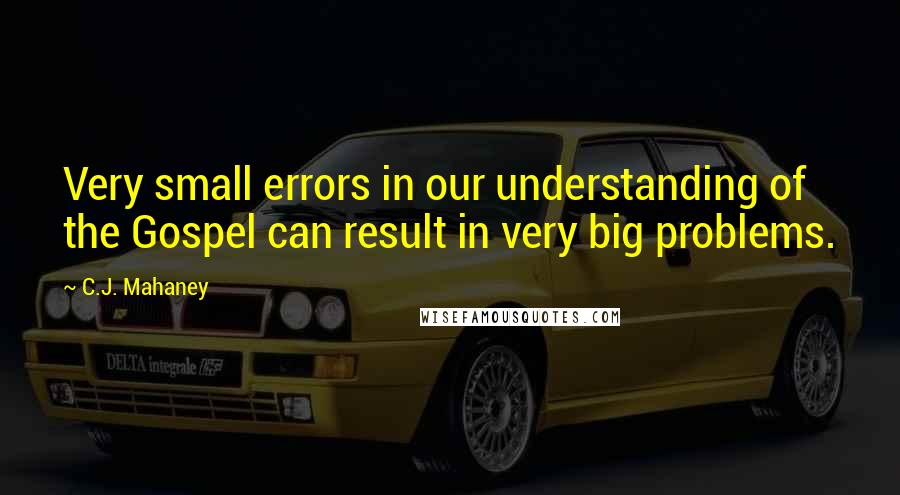 C.J. Mahaney Quotes: Very small errors in our understanding of the Gospel can result in very big problems.
