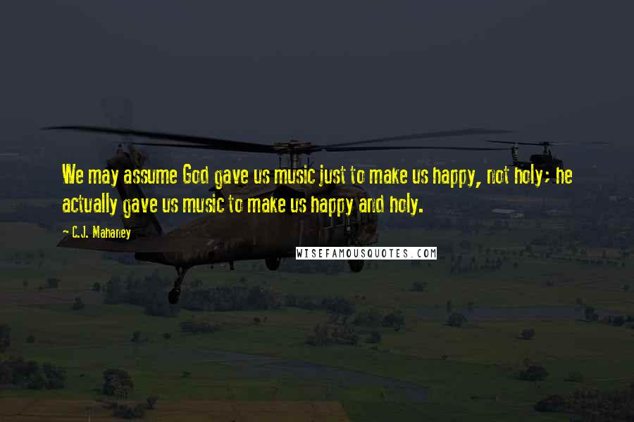 C.J. Mahaney Quotes: We may assume God gave us music just to make us happy, not holy; he actually gave us music to make us happy and holy.