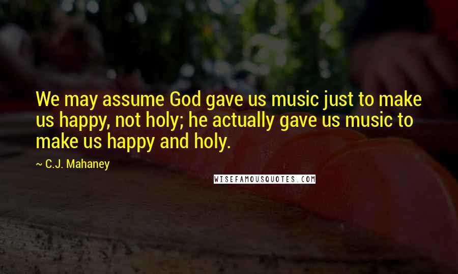 C.J. Mahaney Quotes: We may assume God gave us music just to make us happy, not holy; he actually gave us music to make us happy and holy.