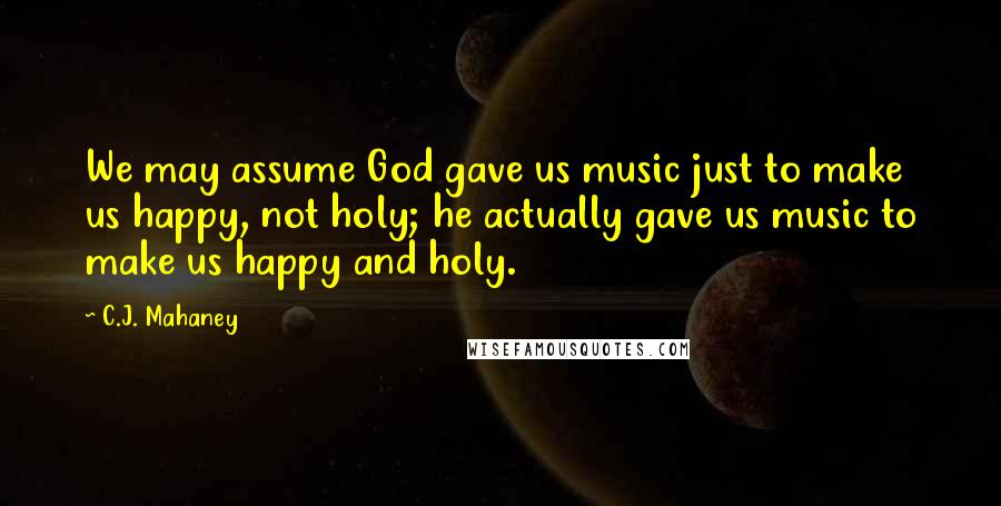 C.J. Mahaney Quotes: We may assume God gave us music just to make us happy, not holy; he actually gave us music to make us happy and holy.