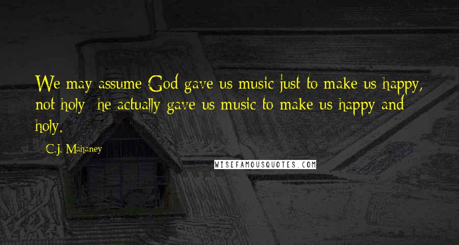 C.J. Mahaney Quotes: We may assume God gave us music just to make us happy, not holy; he actually gave us music to make us happy and holy.