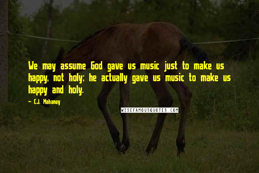 C.J. Mahaney Quotes: We may assume God gave us music just to make us happy, not holy; he actually gave us music to make us happy and holy.