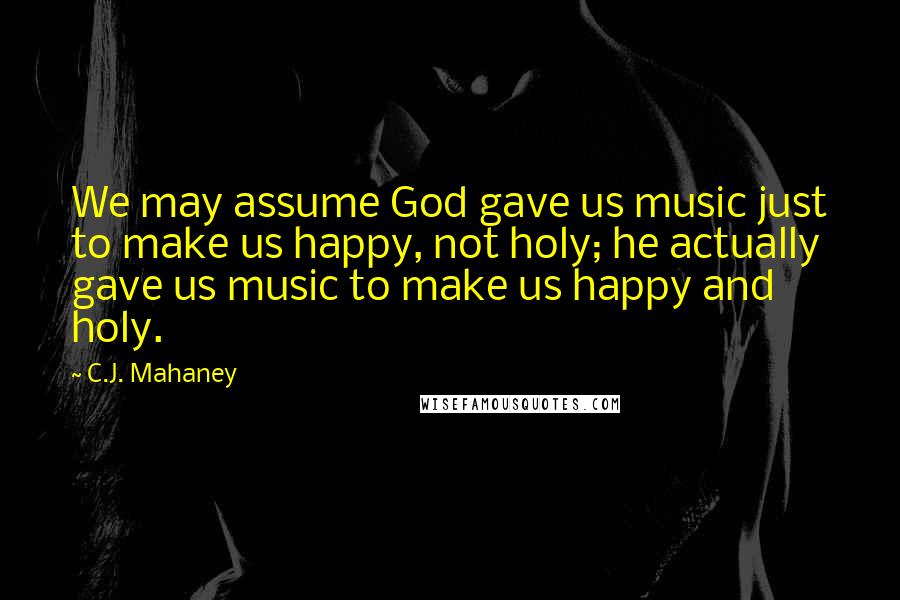 C.J. Mahaney Quotes: We may assume God gave us music just to make us happy, not holy; he actually gave us music to make us happy and holy.