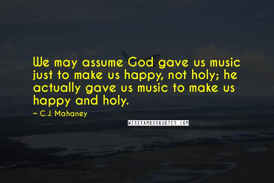 C.J. Mahaney Quotes: We may assume God gave us music just to make us happy, not holy; he actually gave us music to make us happy and holy.