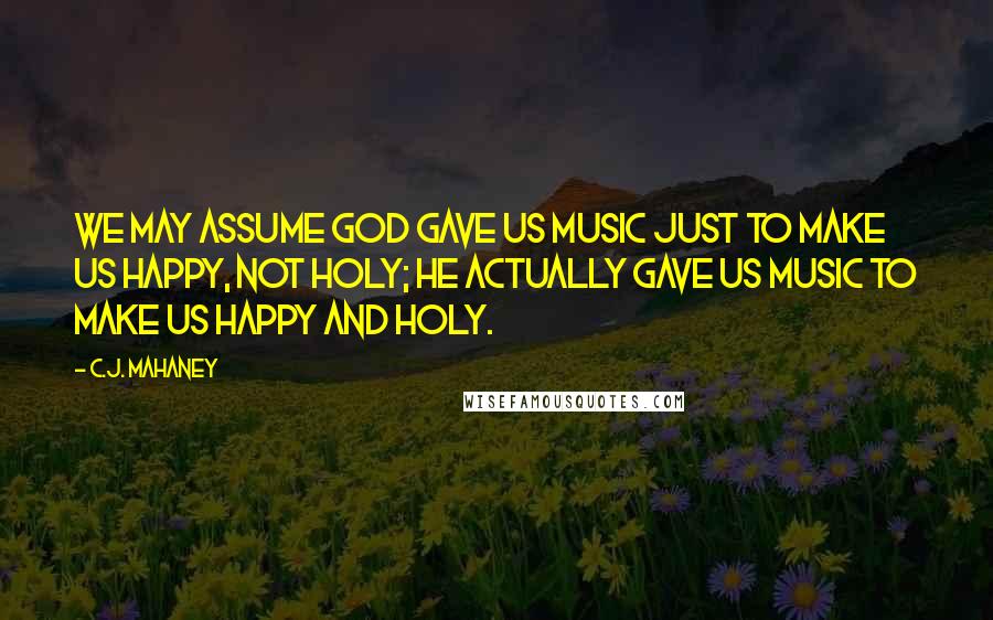 C.J. Mahaney Quotes: We may assume God gave us music just to make us happy, not holy; he actually gave us music to make us happy and holy.