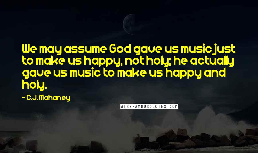 C.J. Mahaney Quotes: We may assume God gave us music just to make us happy, not holy; he actually gave us music to make us happy and holy.