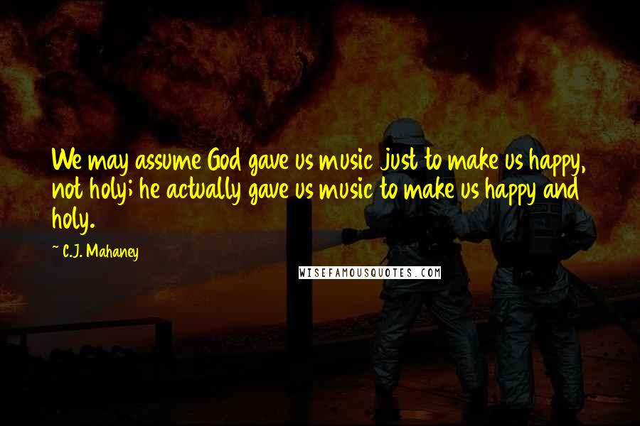 C.J. Mahaney Quotes: We may assume God gave us music just to make us happy, not holy; he actually gave us music to make us happy and holy.