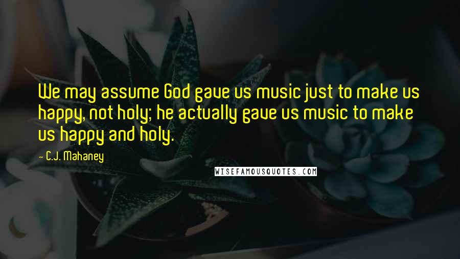 C.J. Mahaney Quotes: We may assume God gave us music just to make us happy, not holy; he actually gave us music to make us happy and holy.