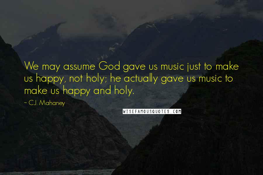 C.J. Mahaney Quotes: We may assume God gave us music just to make us happy, not holy; he actually gave us music to make us happy and holy.