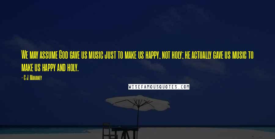 C.J. Mahaney Quotes: We may assume God gave us music just to make us happy, not holy; he actually gave us music to make us happy and holy.