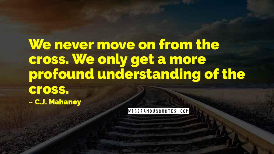 C.J. Mahaney Quotes: We never move on from the cross. We only get a more profound understanding of the cross.