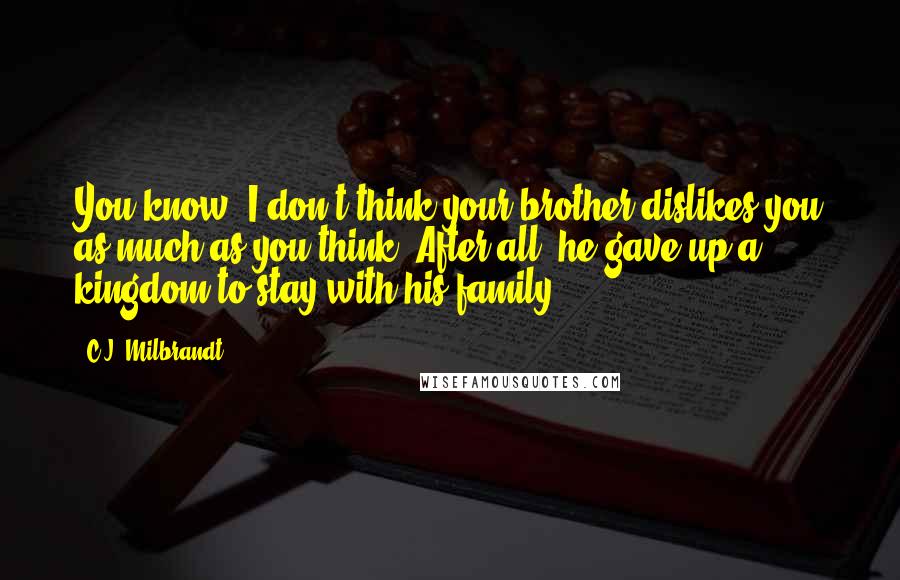 C.J. Milbrandt Quotes: You know, I don't think your brother dislikes you as much as you think. After all, he gave up a kingdom to stay with his family.