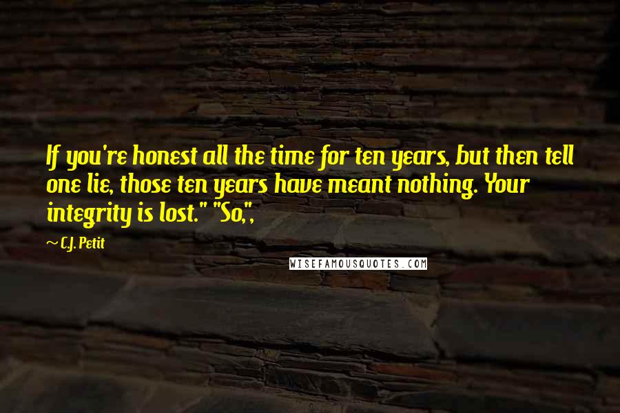 C.J. Petit Quotes: If you're honest all the time for ten years, but then tell one lie, those ten years have meant nothing. Your integrity is lost." "So,",