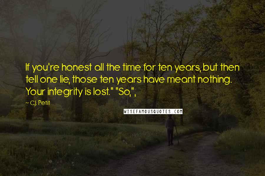 C.J. Petit Quotes: If you're honest all the time for ten years, but then tell one lie, those ten years have meant nothing. Your integrity is lost." "So,",