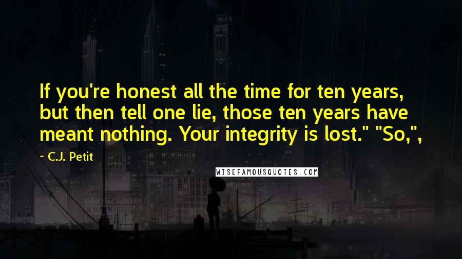 C.J. Petit Quotes: If you're honest all the time for ten years, but then tell one lie, those ten years have meant nothing. Your integrity is lost." "So,",