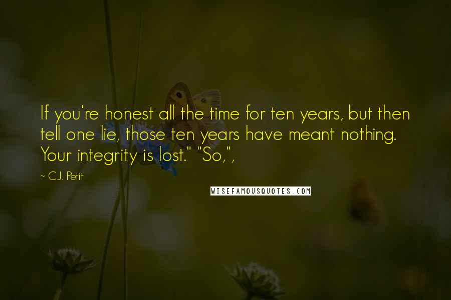 C.J. Petit Quotes: If you're honest all the time for ten years, but then tell one lie, those ten years have meant nothing. Your integrity is lost." "So,",