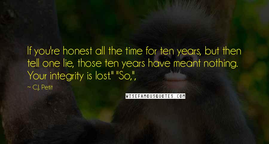 C.J. Petit Quotes: If you're honest all the time for ten years, but then tell one lie, those ten years have meant nothing. Your integrity is lost." "So,",