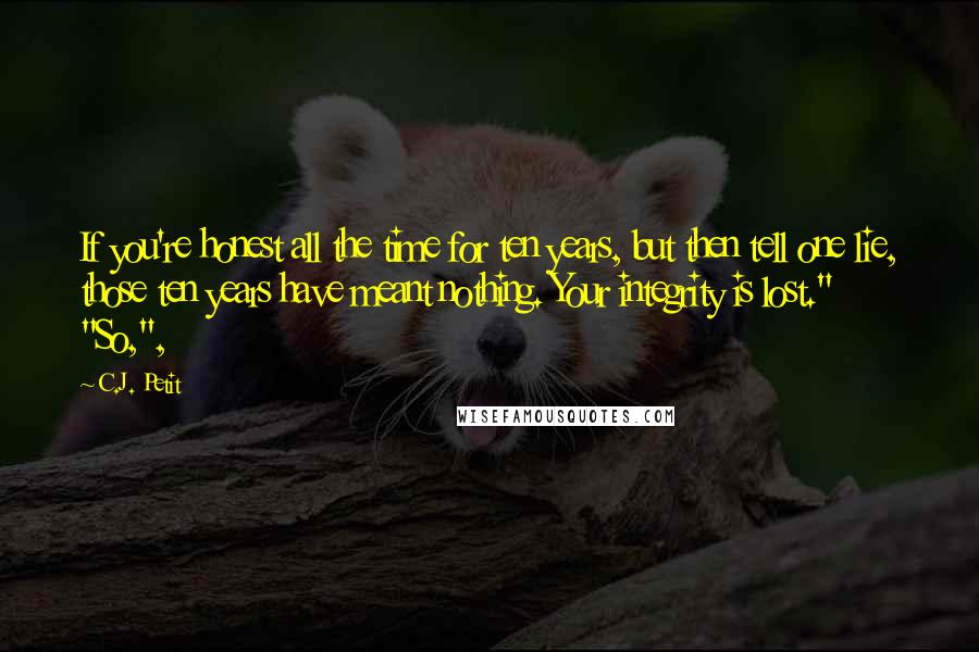 C.J. Petit Quotes: If you're honest all the time for ten years, but then tell one lie, those ten years have meant nothing. Your integrity is lost." "So,",