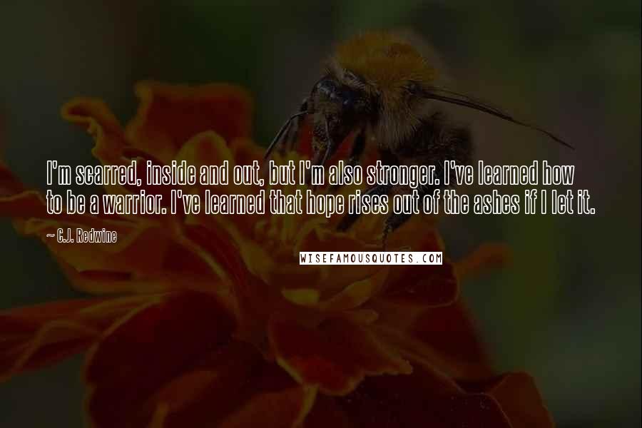 C.J. Redwine Quotes: I'm scarred, inside and out, but I'm also stronger. I've learned how to be a warrior. I've learned that hope rises out of the ashes if I let it.