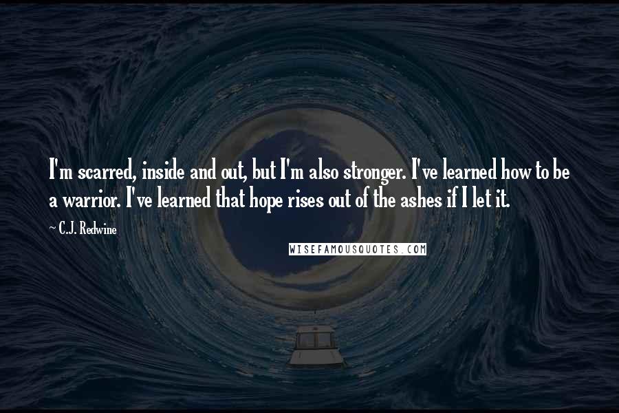 C.J. Redwine Quotes: I'm scarred, inside and out, but I'm also stronger. I've learned how to be a warrior. I've learned that hope rises out of the ashes if I let it.